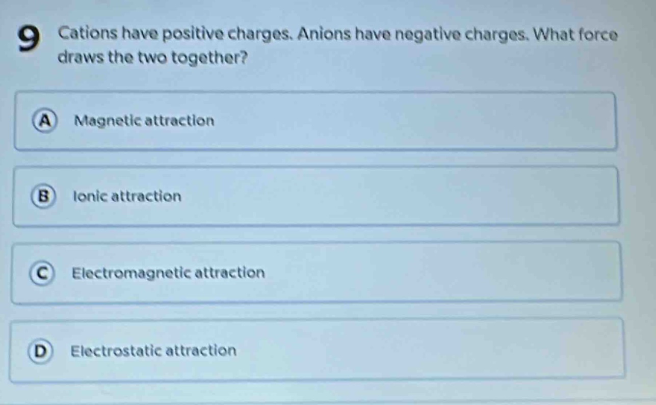 9 cations have positive charges. anions have negative charges. what force draws the two together? a magnetic attraction b ionic attraction c electromagnetic attraction d electrostatic attraction