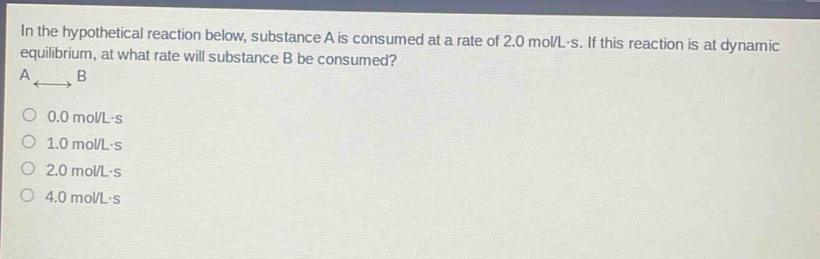 in the hypothetical reaction below, substance a is consumed at a rate of 2.0 mol/l·s. if this reaction is at dynamic equilibrium, at what rate will substance b be consumed? a ⇌ b 0.0 mol/l·s 1.0 mol/l·s 2.0 mol/l·s 4.0 mol/l·s