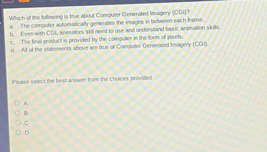 which of the following is true about computer generated imagery (cgi)? a. the computer automatically generates the images in between each frame. b. even with cgi, animators still need to use and understand basic animation skills. c. the final product is provided by the computer in the form of pixels. d. all of the statements above are true of computer generated imagery (cgi). please select the best answer from the choices provided o a o b o c o d