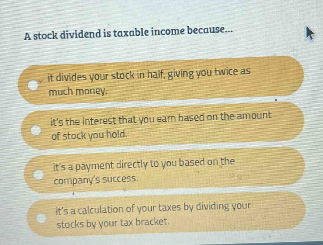 a stock dividend is taxable income because... it divides your stock in half, giving you twice as much money. it’s the interest that you earn based on the amount of stock you hold. it’s a payment directly to you based on the company’s success. it’s a calculation of your taxes by dividing your stocks by your tax bracket.