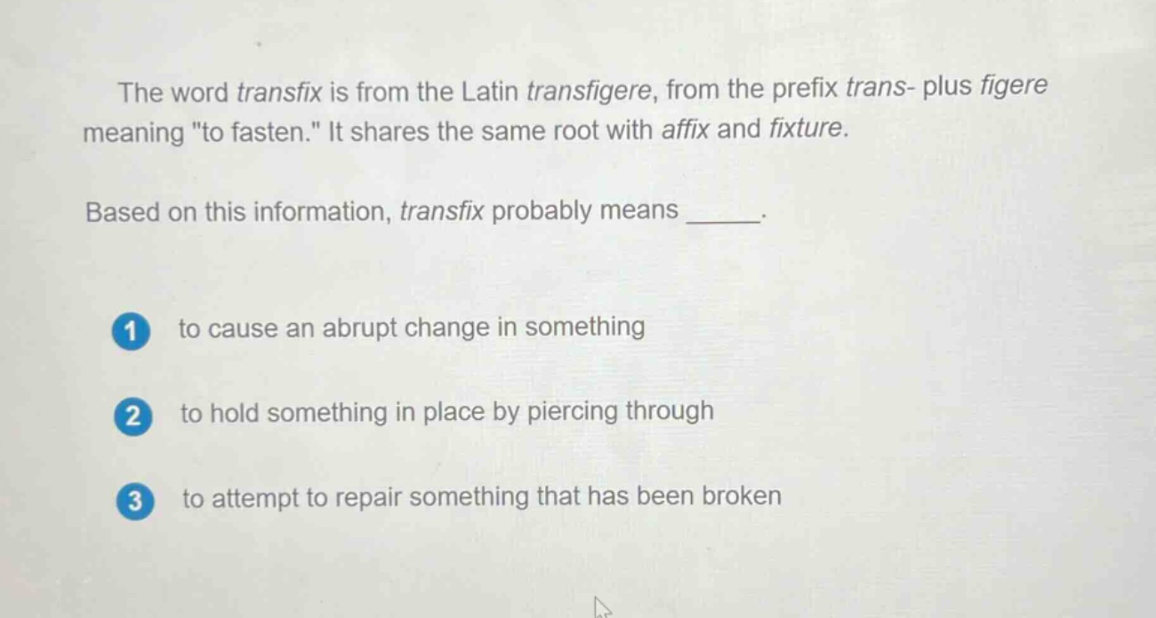 the word transfix is from the latin transfigere, from the prefix trans- plus figere meaning \to fasten.\ it shares the same root with affix and fixture. based on this information, transfix probably means ______. 1 to cause an abrupt change in something 2 to hold something in place by piercing through 3 to attempt to repair something that has been broken