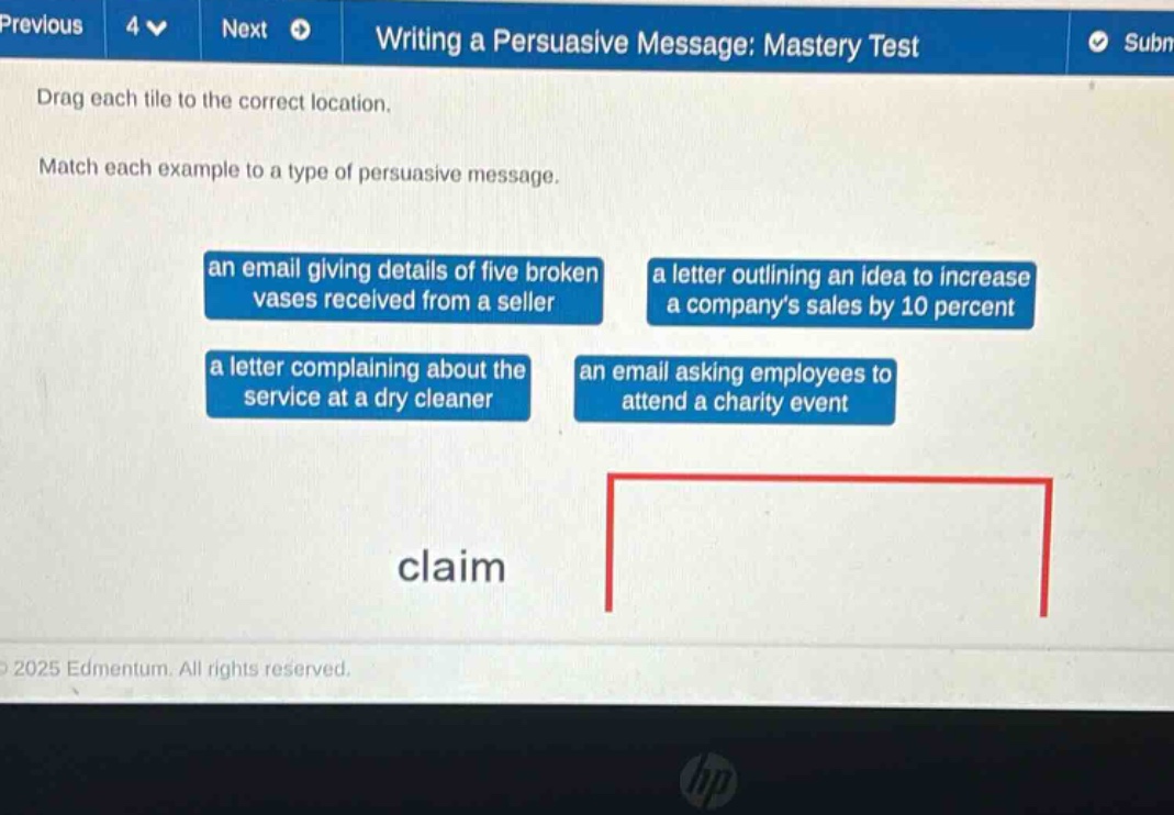 previous 4 next writing a persuasive message: mastery test drag each tile to the correct location. match each example to a type of persuasive message. an email giving details of five broken vases received from a seller a letter outlining an idea to increase a companys sales by 10 percent a letter complaining about the service at a dry cleaner an email asking employees to attend a charity event claim