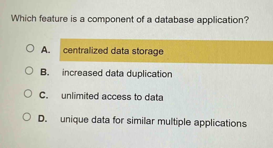 which feature is a component of a database application?\na. centralized data storage\nb. increased data duplication\nc. unlimited access to data\nd. unique data for similar multiple applications