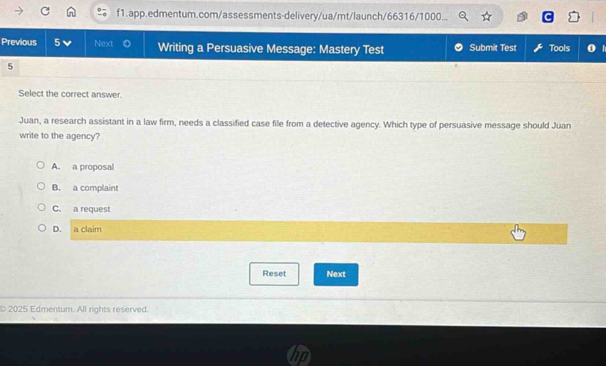 writing a persuasive message: mastery test\n5\nselect the correct answer.\njuan, a research assistant in a law firm, needs a classified case file from a detective agency. which type of persuasive message should juan write to the agency?\na. a proposal\nb. a complaint\nc. a request\nd. a claim\nreset next