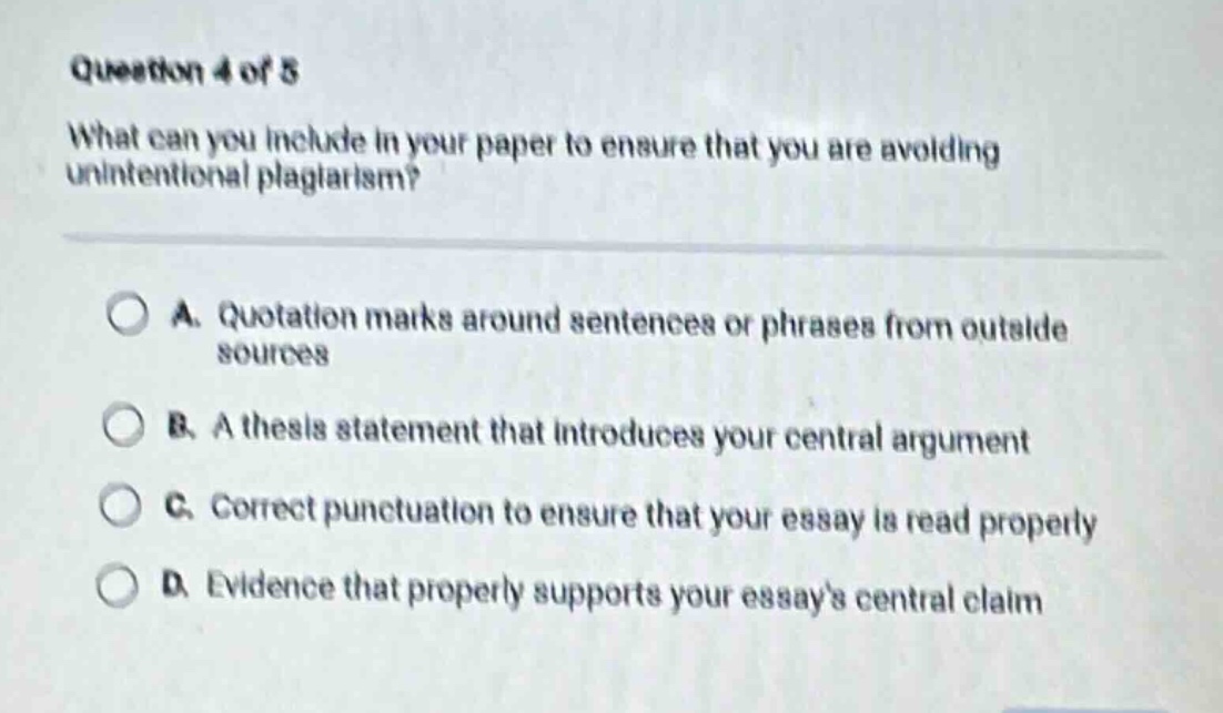 question 4 of 5 what can you include in your paper to ensure that you are avoiding unintentional plagiarism? a. quotation marks around sentences or phrases from outside sources b. a thesis statement that introduces your central argument c. correct punctuation to ensure that your essay is read properly d. evidence that properly supports your essays central claim