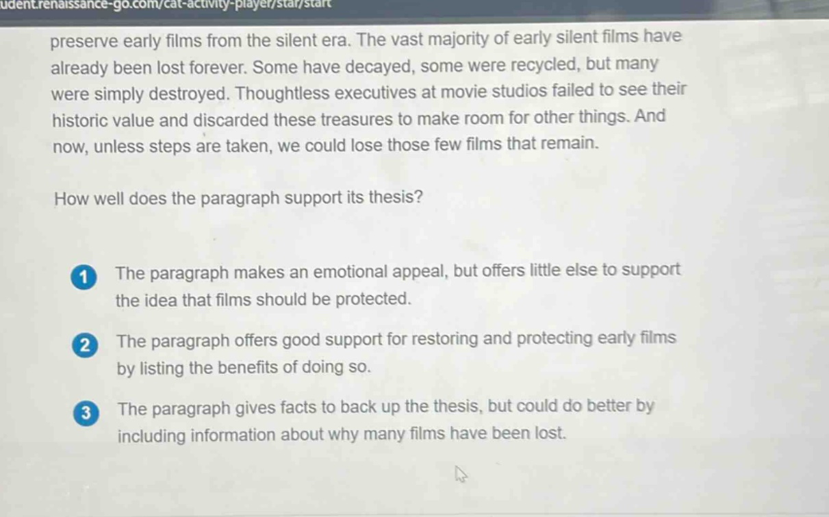 preserve early films from the silent era. the vast majority of early silent films have already been lost forever. some have decayed, some were recycled, but many were simply destroyed. thoughtless executives at movie studios failed to see their historic value and discarded these treasures to make room for other things. and now, unless steps are taken, we could lose those few films that remain. how well does the paragraph support its thesis? 1 the paragraph makes an emotional appeal, but offers little else to support the idea that films should be protected. 2 the paragraph offers good support for restoring and protecting early films by listing the benefits of doing so. 3 the paragraph gives facts to back up the thesis, but could do better by including information about why many films have been lost.