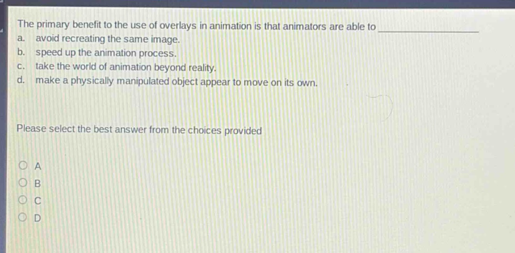 the primary benefit to the use of overlays in animation is that animators are able to a. avoid recreating the same image. b. speed up the animation process. c. take the world of animation beyond reality. d. make a physically manipulated object appear to move on its own. please select the best answer from the choices provided a b c d