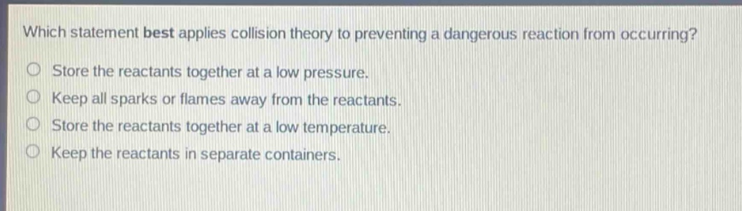 which statement best applies collision theory to preventing a dangerous reaction from occurring? store the reactants together at a low pressure. keep all sparks or flames away from the reactants. store the reactants together at a low temperature. keep the reactants in separate containers.