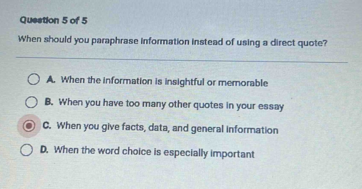 question 5 of 5 when should you paraphrase information instead of using a direct quote? a. when the information is insightful or memorable b. when you have too many other quotes in your essay c. when you give facts, data, and general information d. when the word choice is especially important