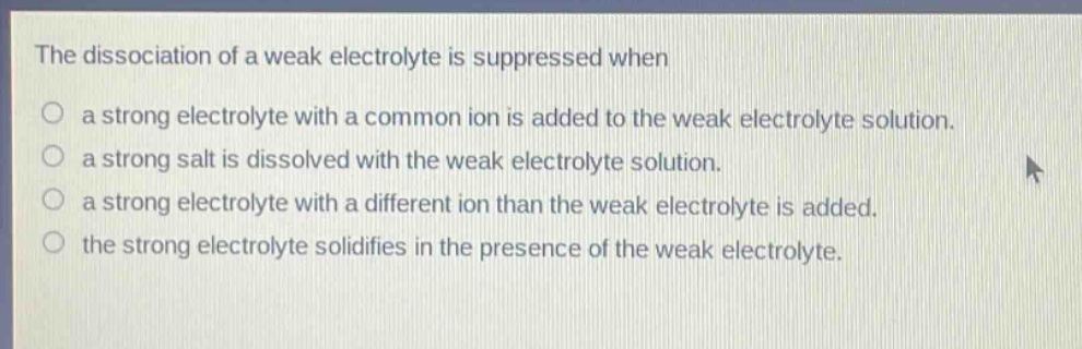 the dissociation of a weak electrolyte is suppressed when\na strong electrolyte with a common ion is added to the weak electrolyte solution.\na strong salt is dissolved with the weak electrolyte solution.\na strong electrolyte with a different ion than the weak electrolyte is added.\nthe strong electrolyte solidifies in the presence of the weak electrolyte.