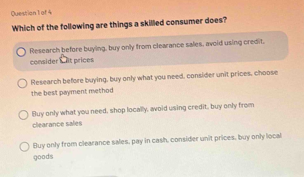 question 1 of 4 which of the following are things a skilled consumer does? research before buying, buy only from clearance sales, avoid using credit, consider unit prices research before buying, buy only what you need, consider unit prices, choose the best payment method buy only what you need, shop locally, avoid using credit, buy only from clearance sales buy only from clearance sales, pay in cash, consider unit prices, buy only local goods