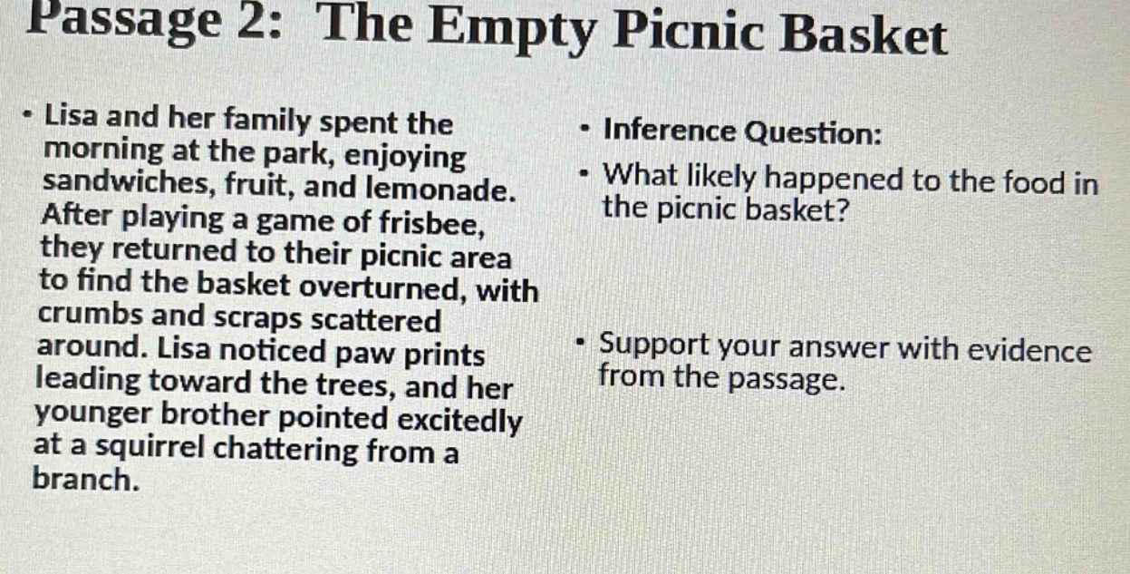 passage 2: the empty picnic basket - lisa and her family spent the morning at the park, enjoying sandwiches, fruit, and lemonade. after playing a game of frisbee, they returned to their picnic area to find the basket overturned, with crumbs and scraps scattered around. lisa noticed paw prints leading toward the trees, and her younger brother pointed excitedly at a squirrel chattering from a branch. - inference question: - what likely happened to the food in the picnic basket? - support your answer with evidence from the passage.