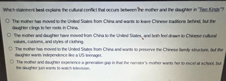 which statement best explains the cultural conflict that occurs between the mother and the daughter in \two kinds\?\nthe mother has moved to the united states from china and wants to leave chinese traditions behind, but the daughter clings to her roots in china.\nthe mother and daughter have moved from china to the united states, and both feel drawn to chinese cultural values, customs, and styles of clothing.\nthe mother has moved to the united states from china and wants to preserve the chinese family structure, but the daughter wants independence like a us teenager.\nthe mother and daughter experience a generation gap in that the narrators mother wants her to excel at school, but the daughter just wants to watch television.