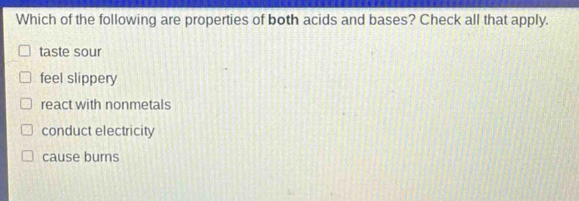 which of the following are properties of both acids and bases? check all that apply. taste sour feel slippery react with nonmetals conduct electricity cause burns