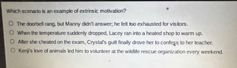 which scenario is an example of extrinsic motivation?\no the doorbell rang, but manny didnt answer; he felt too exhausted for visitors.\no when the temperature suddenly dropped, lacey ran into a heated shop to warm up.\no after she cheated on the exam, crystals guilt finally drove her to confess to her teacher.\no kenjis love of animals led him to volunteer at the wildlife rescue organization every weekend.