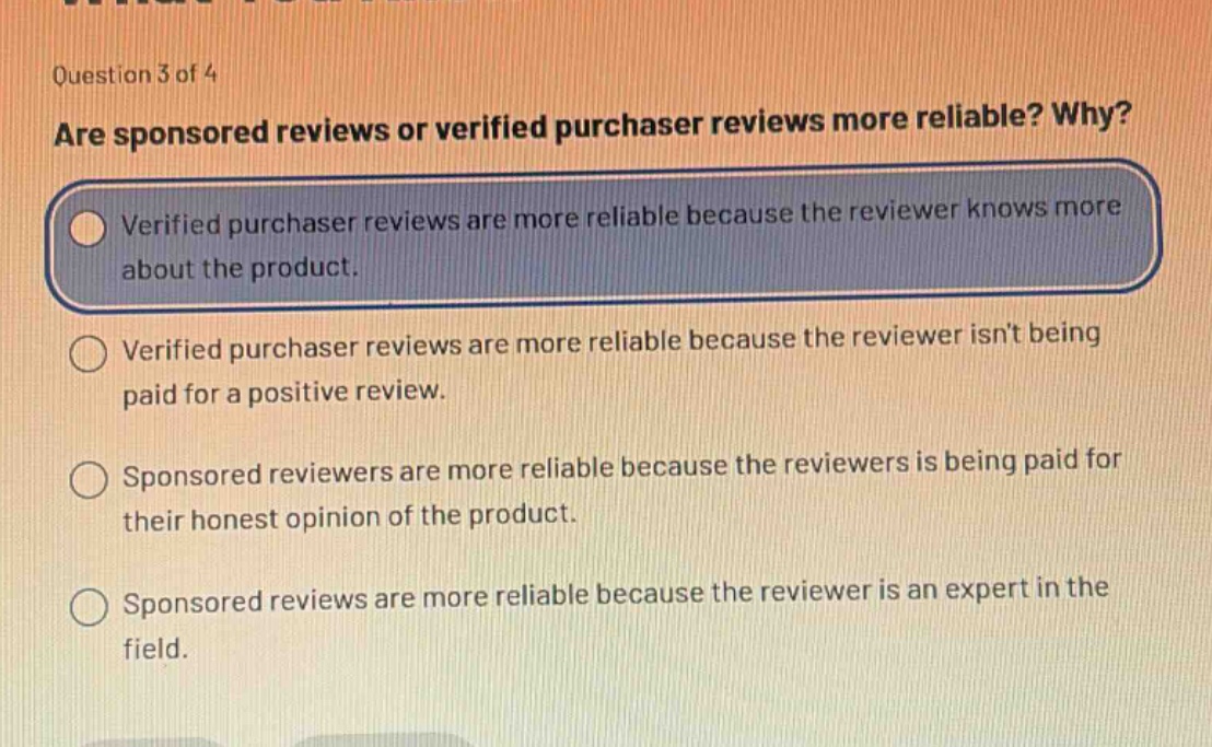 question 3 of 4 are sponsored reviews or verified purchaser reviews more reliable? why? verified purchaser reviews are more reliable because the reviewer knows more about the product. verified purchaser reviews are more reliable because the reviewer isnt being paid for a positive review. sponsored reviewers are more reliable because the reviewers is being paid for their honest opinion of the product. sponsored reviews are more reliable because the reviewer is an expert in the field.