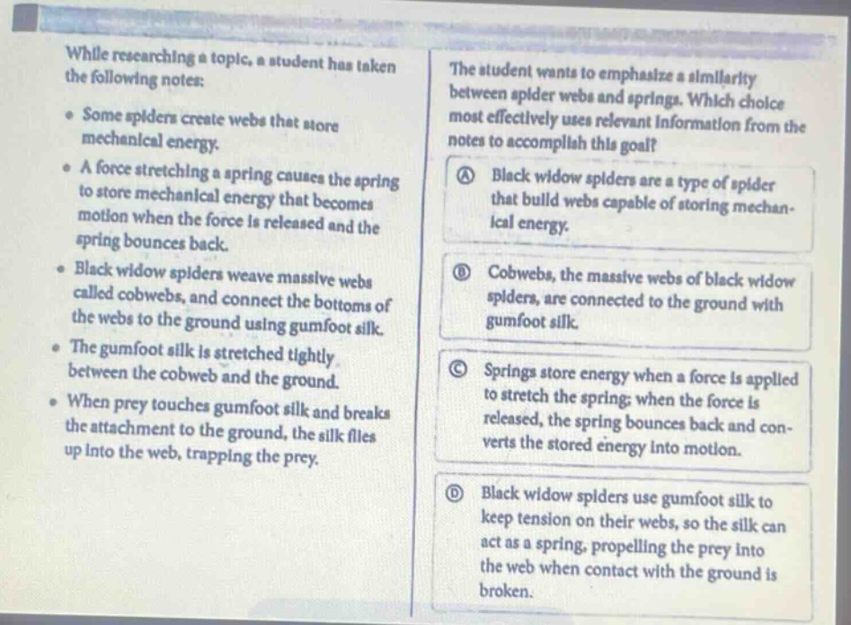 while researching a topic, a student has taken the following notes: some spiders create webs that store mechanical energy. a force stretching a spring causes the spring to store mechanical energy that becomes motion when the force is released and the spring bounces back. black widow spiders weave massive webs called cobwebs, and connect the bottoms of the webs to the ground using gumfoot silk. the gumfoot silk is stretched tightly between the cobweb and the ground. when prey touches gumfoot silk and breaks the attachment to the ground, the silk flies up into the web, trapping the prey. the student wants to emphasize a similarity between spider webs and springs. which choice most effectively uses relevant information from the notes to accomplish this goal? a black widow spiders are a type of spider that build webs capable of storing mechanical energy. b cobwebs, the massive webs of black widow spiders, are connected to the ground with gumfoot silk. c springs store energy when a force is applied to stretch the spring; when the force is released, the spring bounces back and converts the stored energy into motion. d black widow spiders use gumfoot silk to keep tension on their webs, so the silk can act as a spring, propelling the prey into the web when contact with the ground is broken.