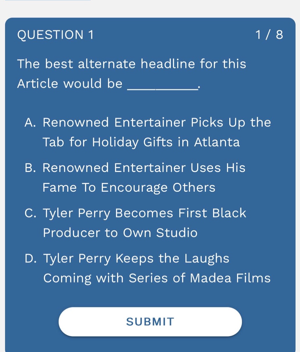 question 1 1 / 8 the best alternate headline for this article would be __________. a. renowned entertainer picks up the tab for holiday gifts in atlanta b. renowned entertainer uses his fame to encourage others c. tyler perry becomes first black producer to own studio d. tyler perry keeps the laughs coming with series of madea films