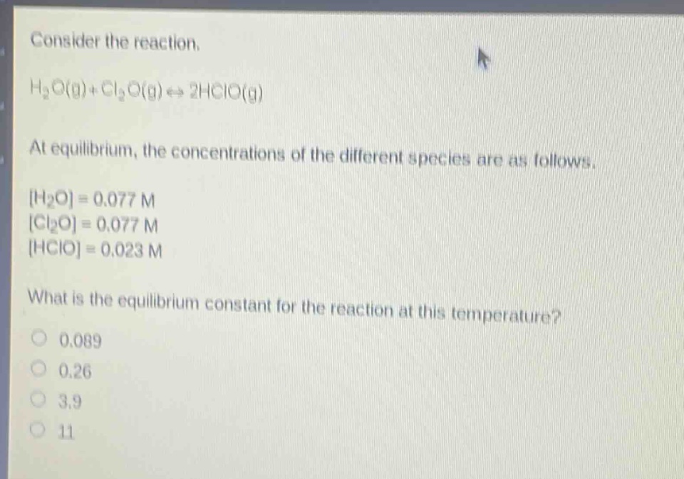 consider the reaction. h2o(g)+cl2o(g)⇌2hclo(g) at equilibrium, the concentrations of the different species are as follows. h2o=0.077 m cl2o=0.077 m hclo=0.023 m what is the equilibrium constant for the reaction at this temperature? 0.089 0.26 3.9 11