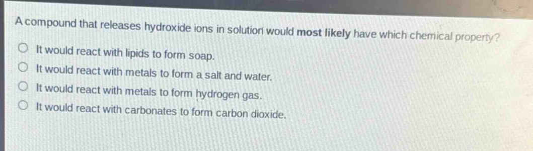 a compound that releases hydroxide ions in solution would most likely have which chemical property? it would react with lipids to form soap. it would react with metals to form a salt and water. it would react with metals to form hydrogen gas. it would react with carbonates to form carbon dioxide.