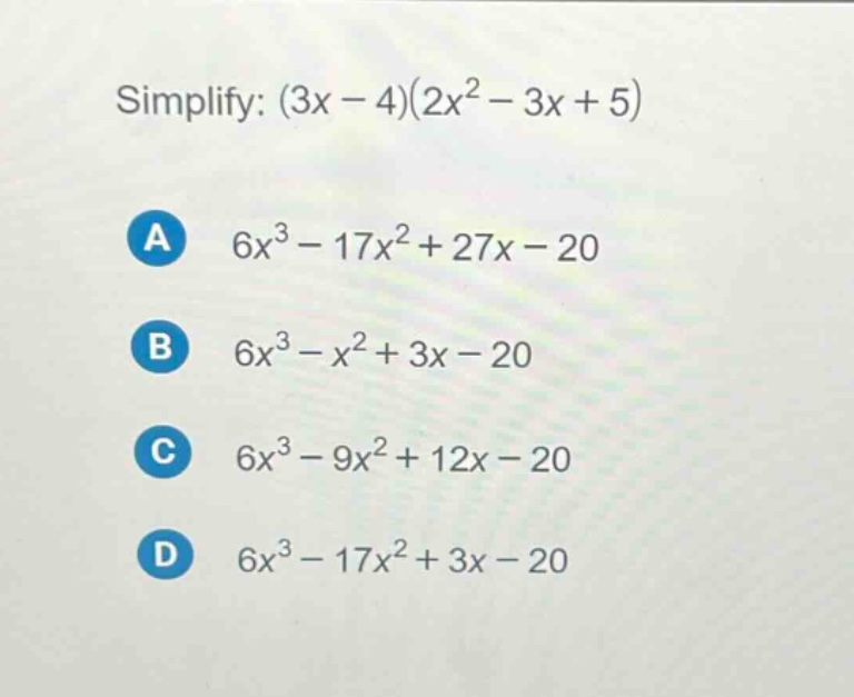 simplify: (3x - 4)(2x² - 3x + 5)\na 6x³ - 17x² + 27x - 20\nb 6x³ - x² + 3x - 20\nc 6x³ - 9x² + 12x - 20\nd 6x³ - 17x² + 3x - 20