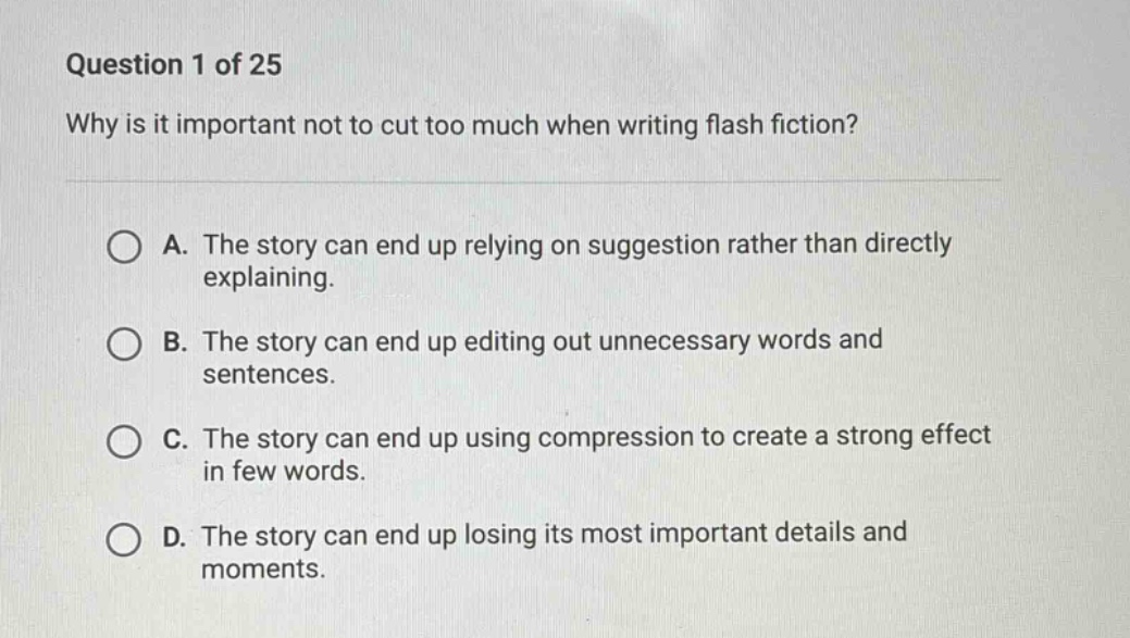 question 1 of 25\nwhy is it important not to cut too much when writing flash fiction?\na. the story can end up relying on suggestion rather than directly explaining.\nb. the story can end up editing out unnecessary words and sentences.\nc. the story can end up using compression to create a strong effect in few words.\nd. the story can end up losing its most important details and moments.