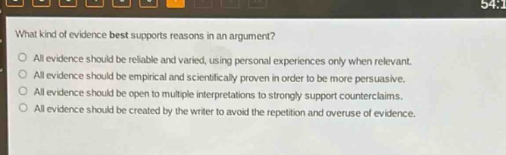 what kind of evidence best supports reasons in an argument?\nall evidence should be reliable and varied, using personal experiences only when relevant.\nall evidence should be empirical and scientifically proven in order to be more persuasive.\nall evidence should be open to multiple interpretations to strongly support counterclaims.\nall evidence should be created by the writer to avoid the repetition and overuse of evidence.