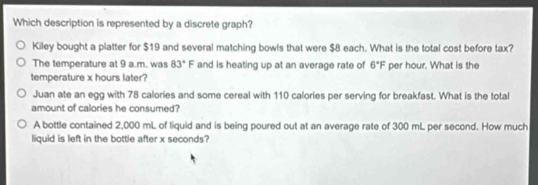 which description is represented by a discrete graph?\no kiley bought a platter for $19 and several matching bowls that were $8 each. what is the total cost before tax?\no the temperature at 9 a.m. was 83°f and is heating up at an average rate of 6°f per hour. what is the temperature x hours later?\no juan ate an egg with 78 calories and some cereal with 110 calories per serving for breakfast. what is the total amount of calories he consumed?\no a bottle contained 2,000 ml of liquid and is being poured out at an average rate of 300 ml per second. how much liquid is left in the bottle after x seconds?