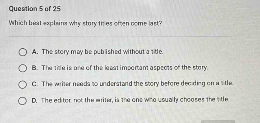 question 5 of 25 which best explains why story titles often come last? a. the story may be published without a title. b. the title is one of the least important aspects of the story. c. the writer needs to understand the story before deciding on a title. d. the editor, not the writer, is the one who usually chooses the title.