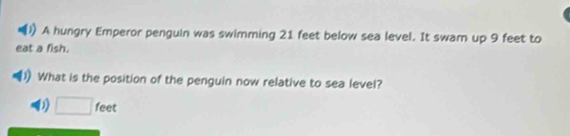 a hungry emperor penguin was swimming 21 feet below sea level. it swam up 9 feet to eat a fish. what is the position of the penguin now relative to sea level? feet