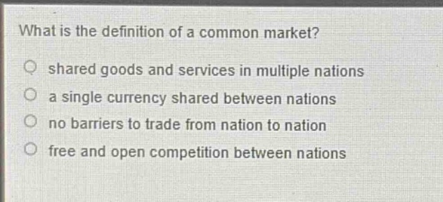 what is the definition of a common market?\nshared goods and services in multiple nations\na single currency shared between nations\nno barriers to trade from nation to nation\nfree and open competition between nations