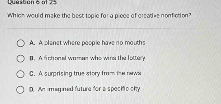question 6 of 25 which would make the best topic for a piece of creative nonfiction? a. a planet where people have no mouths b. a fictional woman who wins the lottery c. a surprising true story from the news d. an imagined future for a specific city