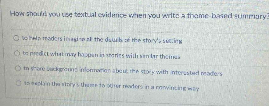 how should you use textual evidence when you write a theme - based summary? to help readers imagine all the details of the storys setting to predict what may happen in stories with similar themes to share background information about the story with interested readers to explain the storys theme to other readers in a convincing way