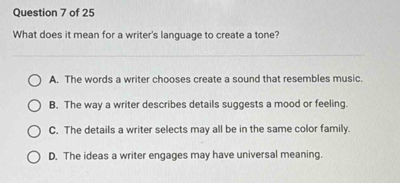 question 7 of 25\nwhat does it mean for a writers language to create a tone?\n\na. the words a writer chooses create a sound that resembles music.\nb. the way a writer describes details suggests a mood or feeling.\nc. the details a writer selects may all be in the same color family.\nd. the ideas a writer engages may have universal meaning.