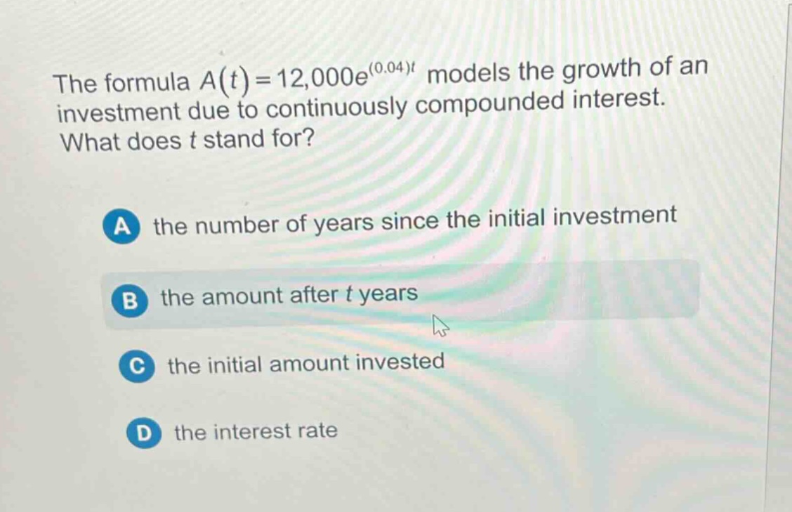the formula a(t)=12,000e^(0.04)t models the growth of an investment due to continuously compounded interest. what does t stand for? a the number of years since the initial investment b the amount after t years c the initial amount invested d the interest rate