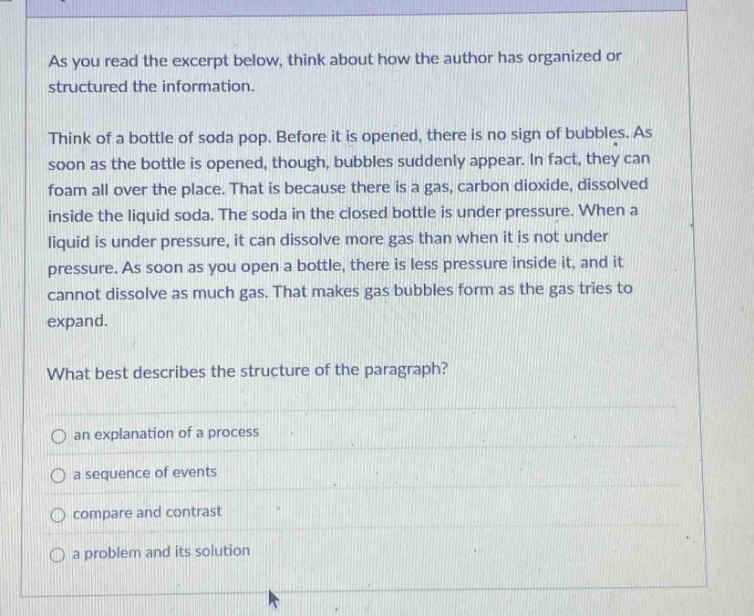 as you read the excerpt below, think about how the author has organized or structured the information. think of a bottle of soda pop. before it is opened, there is no sign of bubbles. as soon as the bottle is opened, though, bubbles suddenly appear. in fact, they can foam all over the place. that is because there is a gas, carbon dioxide, dissolved inside the liquid soda. the soda in the closed bottle is under pressure. when a liquid is under pressure, it can dissolve more gas than when it is not under pressure. as soon as you open a bottle, there is less pressure inside it, and it cannot dissolve as much gas. that makes gas bubbles form as the gas tries to expand. what best describes the structure of the paragraph? an explanation of a process a sequence of events compare and contrast a problem and its solution