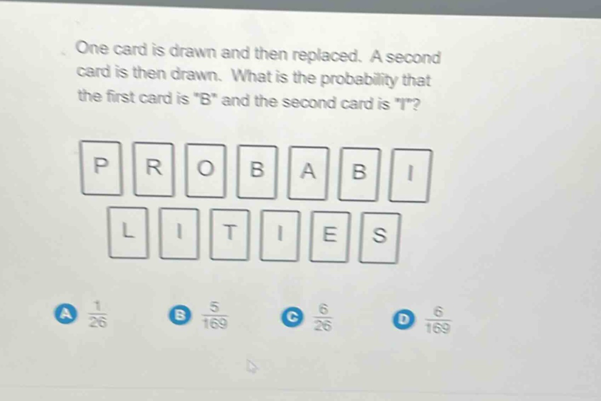 one card is drawn and then replaced. a second card is then drawn. what is the probability that the first card is \b\ and the second card is \i\? p r o b a b i l i t i e s a 1/26 b 5/169 c 6/26 d 6/169