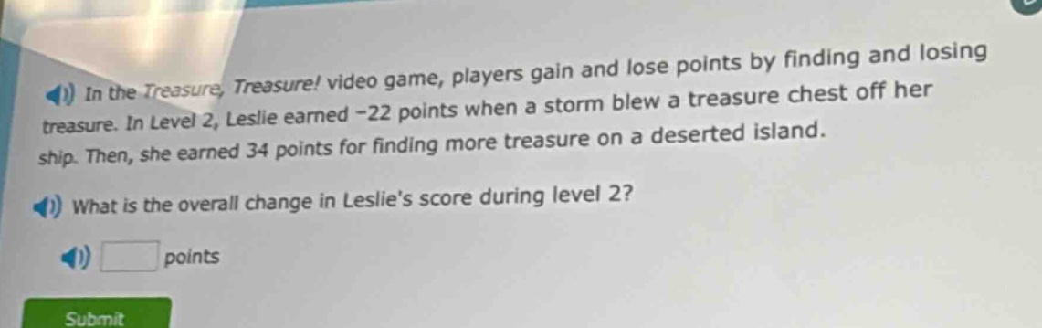 in the treasure, treasure! video game, players gain and lose points by finding and losing treasure. in level 2, leslie earned -22 points when a storm blew a treasure chest off her ship. then, she earned 34 points for finding more treasure on a deserted island. what is the overall change in leslies score during level 2? points