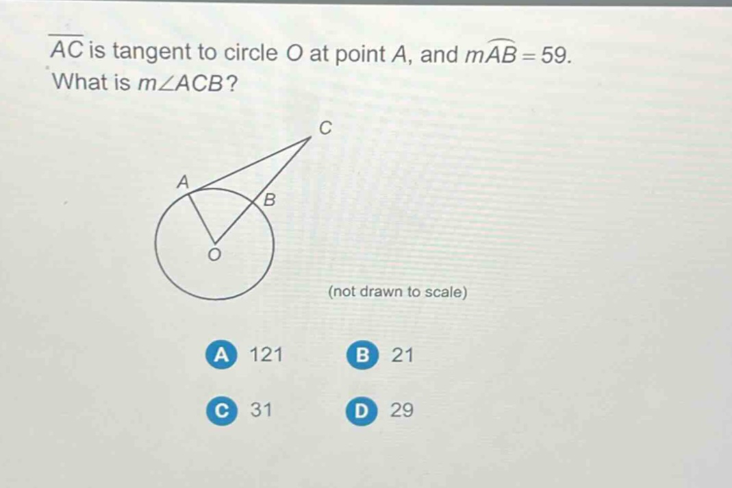 ac is tangent to circle o at point a, and mab = 59. what is m∠acb? (not drawn to scale) a 121 b 21 c 31 d 29
