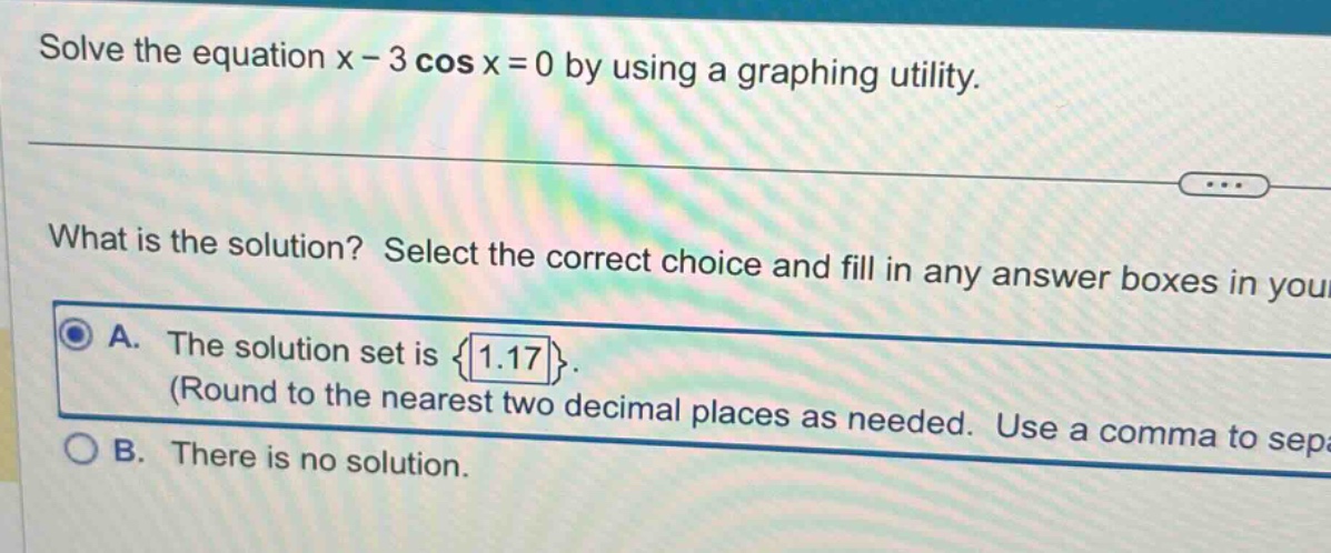 solve the equation x - 3 cos x = 0 by using a graphing utility. what is the solution? select the correct choice and fill in any answer boxes in your a. the solution set is {1.17}. (round to the nearest two decimal places as needed. use a comma to sep: b. there is no solution.