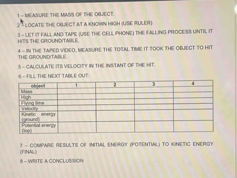 1 - measure the mass of the object. 2 - locate the object at a known high (use ruler) 3 - let it fall and tape (use the cell phone) the falling process until it hits the ground/table. 4 - in the taped video, measure the total time it took the object to hit the ground/table. 5 - calculate its velocity in the instant of the hit. 6 - fill the next table out: object 1 2 3 4 mass high flying time velocity kinetic energy (ground) potential energy (top) 7 - compare results of initial energy (potential) to kinetic energy (final) 8 - write a conclusion