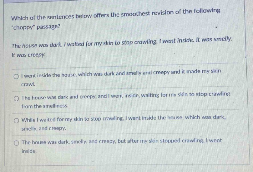 which of the sentences below offers the smoothest revision of the following \choppy\ passage? the house was dark. i waited for my skin to stop crawling. i went inside. it was smelly. it was creepy. i went inside the house, which was dark and smelly and creepy and it made my skin crawl. the house was dark and creepy, and i went inside, waiting for my skin to stop crawling from the smelliness. while i waited for my skin to stop crawling, i went inside the house, which was dark, smelly, and creepy. the house was dark, smelly, and creepy, but after my skin stopped crawling, i went inside.