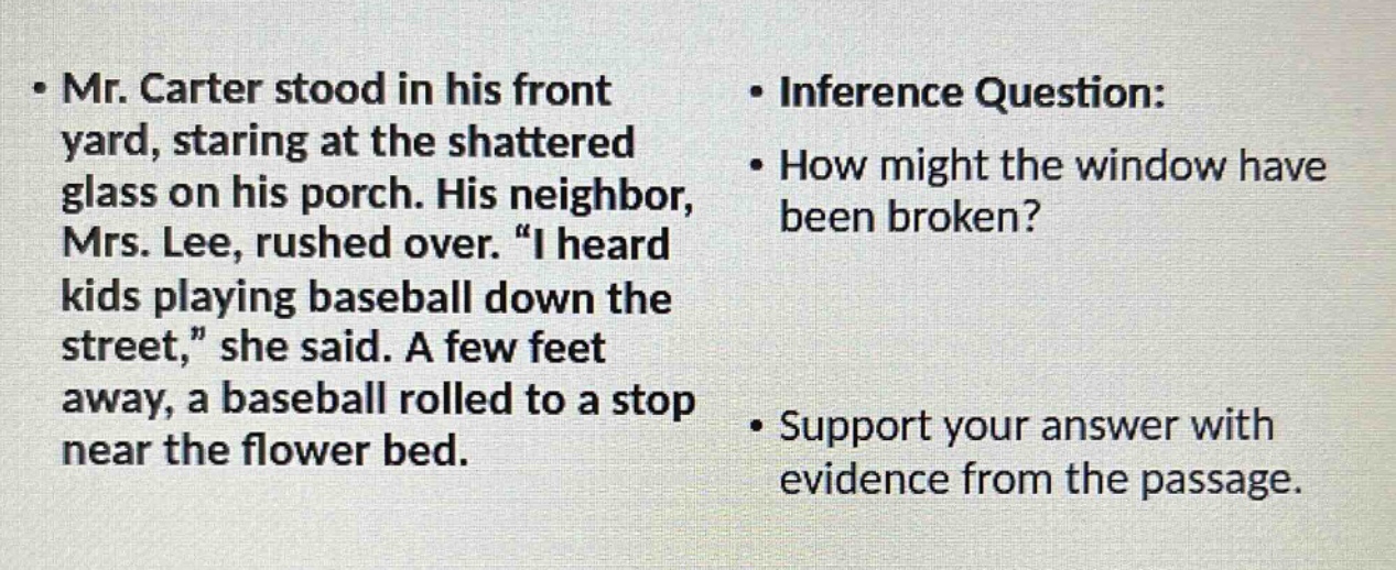 mr. carter stood in his front yard, staring at the shattered glass on his porch. his neighbor, mrs. lee, rushed over. “i heard kids playing baseball down the street,” she said. a few feet away, a baseball rolled to a stop near the flower bed. inference question: how might the window have been broken? support your answer with evidence from the passage.