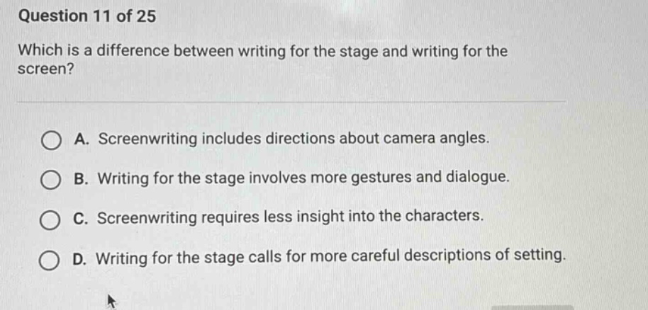 question 11 of 25 which is a difference between writing for the stage and writing for the screen? a. screenwriting includes directions about camera angles. b. writing for the stage involves more gestures and dialogue. c. screenwriting requires less insight into the characters. d. writing for the stage calls for more careful descriptions of setting.
