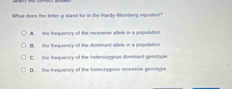 select the correct answer. what does the letter q stand for in the hardy - weinberg equation? a. the frequency of the recessive allele in a population b. the frequency of the dominant allele in a population c. the frequency of the heterozygous dominant genotype d. the frequency of the homozygous recessive genotype