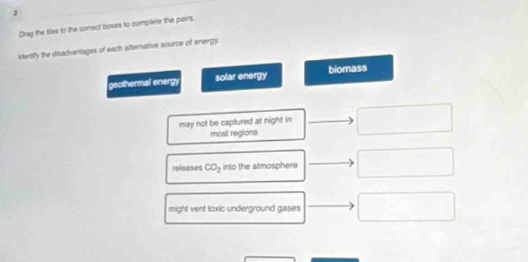 drag the tiles to the correct boxes to complete the pairs. identify the disadvantages of each alternative source of energy. geothermal energy solar energy biomass may not be captured at night in most regions releases co₂ into the atmosphere might vent toxic underground gases