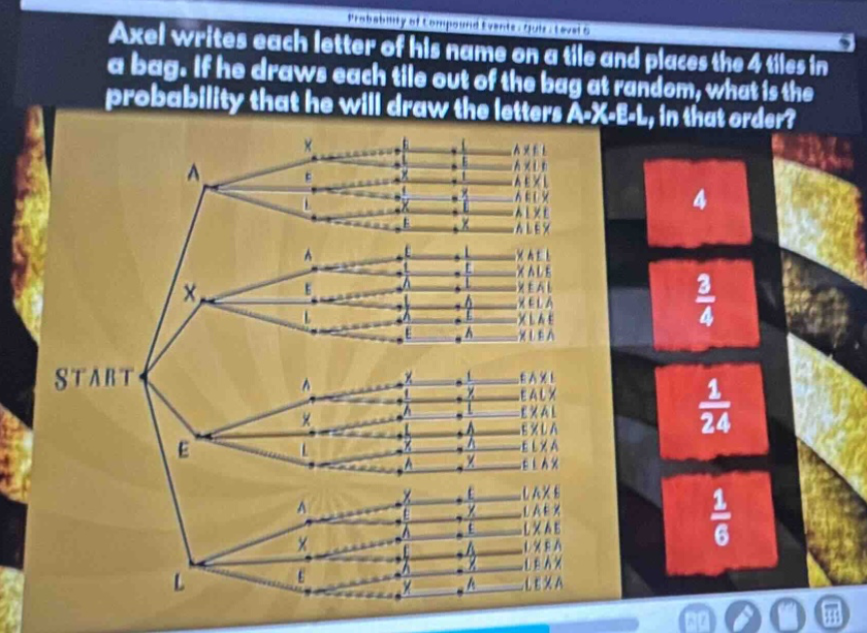 axel writes each letter of his name on a tile and places the 4 tiles in a bag. if he draws each tile out of the bag at random, what is the probability that he will draw the letters a - x - e - l, in that order? start