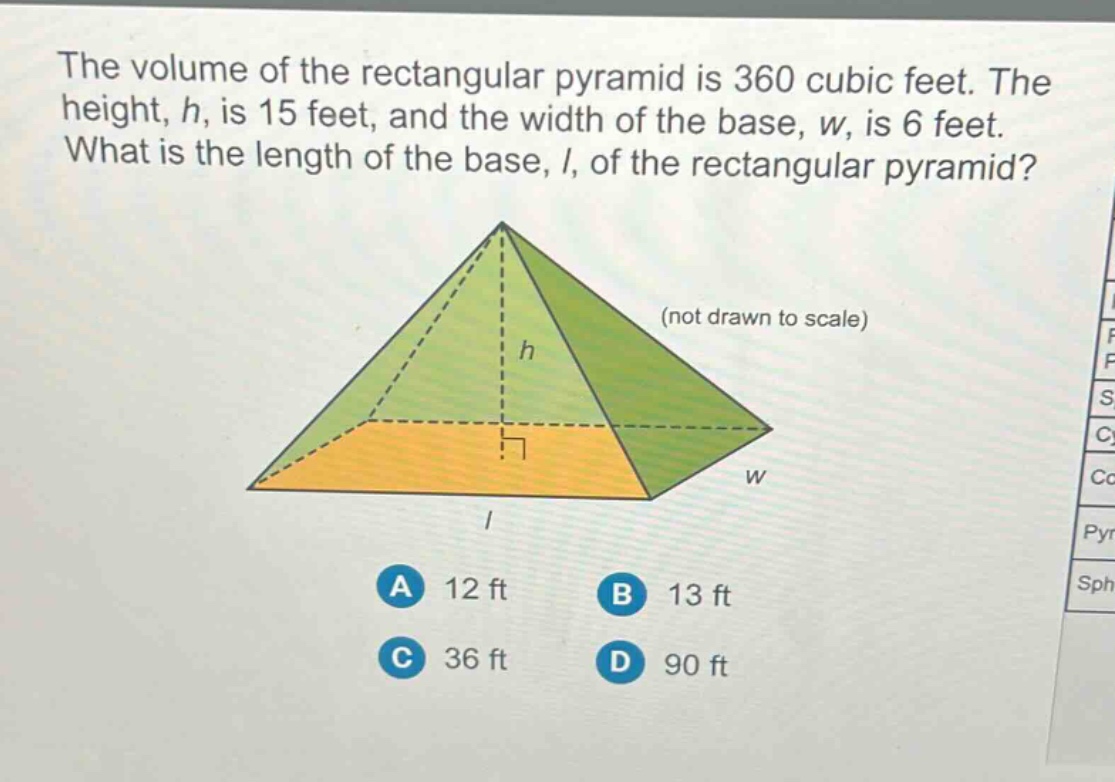 the volume of the rectangular pyramid is 360 cubic feet. the height, h, is 15 feet, and the width of the base, w, is 6 feet. what is the length of the base, l, of the rectangular pyramid? (not drawn to scale) a 12 ft b 13 ft c 36 ft d 90 ft