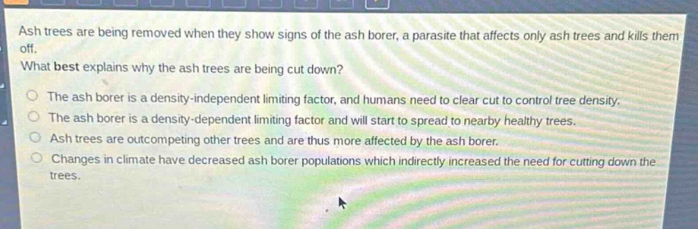 ash trees are being removed when they show signs of the ash borer, a parasite that affects only ash trees and kills them off. what best explains why the ash trees are being cut down? the ash borer is a density - independent limiting factor, and humans need to clear cut to control tree density. the ash borer is a density - dependent limiting factor and will start to spread to nearby healthy trees. ash trees are outcompeting other trees and are thus more affected by the ash borer. changes in climate have decreased ash borer populations which indirectly increased the need for cutting down the trees.