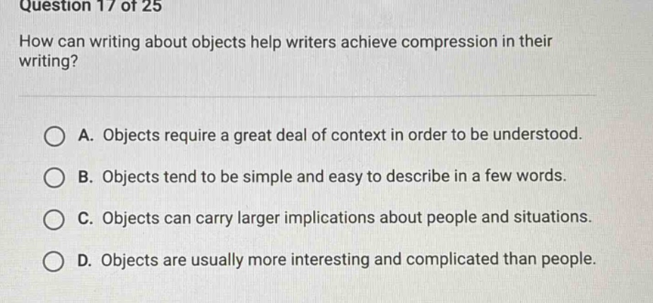 question 17 of 25\nhow can writing about objects help writers achieve compression in their writing?\n\na. objects require a great deal of context in order to be understood.\nb. objects tend to be simple and easy to describe in a few words.\nc. objects can carry larger implications about people and situations.\nd. objects are usually more interesting and complicated than people.